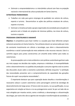 35
 Estimular o empreendedorismo e o intercâmbio cultural com foco na projeção 
nacional e internacional da cultura produzida em Santa Catarina. 
ESTRATÉGIAS TRANSVERSAIS: 
 Trabalhar em rede para gerar empregos de qualidade nos setores da cultura, 
esporte e turismo.  Descentralizar as ações das políticas estaduais de cultura, 
esporte e turismo.  
 Estimular a iniciativa privada e grupos organizados da sociedade para atuação em 
parceria com o Estado em projetos de interesse público, nas áreas de cultura, 
turismo e esporte.  
PROGRAMA CONSTRUINDO O AMANHÃ 
Objetivo: A competência para fazer melhor e a ousadia para fazer diferente sempre 
estiveram presentes em Santa Catarina. Tais atributos devem ser preservados por meio 
do  constante  investimento  em  ciência  e  tecnologia,  que  aliem  o  desenvolvimento 
econômico e social à preservação do meio ambiente e dos recursos naturais. Este é o 
caminho  seguro  para  juntos  construirmos  um  amanhã  ainda  melhor  para  todos  os 
catarinenses. 
As preocupações com o meio ambiente e com práticas sustentáveis ganham cada 
vez mais espaço nas decisões das nações, empresas e indivíduos. A incompatibilidade 
entre o desenvolvimento e os padrões de produção e consumo vigentes está no centro 
das discussões atuais sobre a economia sustentável, definida enquanto "a satisfação 
das  necessidades  presentes  sem  o  comprometimento  da  capacidade  das  gerações 
futuras de suprir suas próprias necessidades". 
É importante destacar que para superação destes desafios e transformações é 
necessário  colocar  o  jovem  catarinense  como  personagem  central  da  estratégia  de 
desenvolvimento de longo prazo. O futuro está nos jovens, na sua qualificação, na sua 
expectativa em relação ao futuro e no seu protagonismo social. Se por um lado são os 
mais atingidos por mazelas sociais, como a violência, o desemprego e a disseminação 
das drogas, por outro eles são os agentes de inovação e transformação da sociedade, e 
 