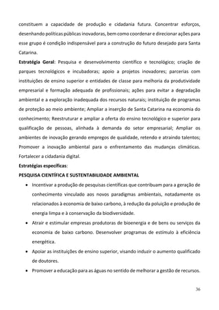 36
constituem  a  capacidade  de  produção  e  cidadania  futura.  Concentrar  esforços, 
desenhando políticas públicas inovadoras, bem como coordenar e direcionar ações para 
esse grupo é condição indispensável para a construção do futuro desejado para Santa 
Catarina.  
Estratégia  Geral:  Pesquisa  e  desenvolvimento  científico  e  tecnológico;  criação  de 
parques  tecnológicos  e  incubadoras;  apoio  a  projetos  inovadores;  parcerias  com 
instituições de ensino superior e entidades de classe para melhoria da produtividade 
empresarial  e  formação  adequada  de  profissionais;  ações  para  evitar  a  degradação 
ambiental e a exploração inadequada dos recursos naturais; instituição de programas 
de proteção ao meio ambiente; Ampliar a inserção de Santa Catarina na economia do 
conhecimento; Reestruturar e ampliar a oferta do ensino tecnológico e superior para 
qualificação  de  pessoas,  alinhada  à  demanda  do  setor  empresarial;  Ampliar  os 
ambientes de inovação gerando empregos de qualidade, retendo e atraindo talentos; 
Promover  a  inovação  ambiental  para  o  enfrentamento  das  mudanças  climáticas. 
Fortalecer a cidadania digital.   
Estratégias específicas:  
PESQUISA CIENTÍFICA E SUSTENTABILIDADE AMBIENTAL 
 Incentivar a produção de pesquisas científicas que contribuam para a geração de 
conhecimento  vinculado  aos  novos  paradigmas  ambientais,  notadamente  os 
relacionados à economia de baixo carbono, à redução da poluição e produção de 
energia limpa e à conservação da biodiversidade. 
 Atrair e estimular empresas produtoras de bioenergia e de bens ou serviços da 
economia  de  baixo  carbono.  Desenvolver  programas  de  estímulo  à  eficiência 
energética.  
 Apoiar as instituições de ensino superior, visando induzir o aumento qualificado 
de doutores. 
 Promover a educação para as águas no sentido de melhorar a gestão de recursos.  
 