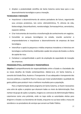 37
 Ampliar  a  produtividade  científica  de  Santa  Catarina  como  base  para  o  seu 
desenvolvimento tecnológico e para a inovação.  
TECNOLOGIA E INOVAÇÃO 
 Impulsionar o desenvolvimento de setores portadores de futuro, organizando 
seus  arranjos  produtivos,  tais  como:  eletroeletrônica,  TI,  ciências  da  vida, 
biotecnologia, biocombustíveis, nanotecnologia, farmacoquímicos, aeronáutico, 
espacial e defesa.  
 Criar instrumentos de incentivo e transformação de conhecimento em negócios.  
 Consolidar  os  parques  tecnológicos  no  estado,  visando  aumentar  o 
empreendedorismo  e  impulsionar  o  desenvolvimento  de  empresas  de  base 
tecnológica.  
 Intensificar o apoio às pequenas e médias empresas inovadoras e intensivas em 
tecnologia e conhecimento, mobilizando o poder de compra do Estado e a oferta 
de capital de risco.  
 Fortalecer a competitividade a partir da ampliação da capacidade de inovação 
das empresas.  
PROGRAMA ÉTICA, AUSTERIDADE E TRANSPARÊNCIA 
Objetivo O compartilhamento de responsabilidades entre o Estado e a Sociedade são 
os  novos  desafios  do  Estado  contemporâneo.  Adotar‐se‐á,  em  Santa  Catarina,  o 
conceito de Estado Ético, Austero e Transparente. O uso adequado e transparente dos 
recursos públicos, o equilíbrio fiscal e a busca por maior produtividade e qualidade do 
gasto público para produzir mais e melhores resultados para a população.  
Para a implementação deste programa em Santa Catarina, se fazem necessários 
uma série de ações e projetos que alcancem todos os níveis da Administração. Para 
nortear tal grupo de ações e projetos, imagina‐se a estrutura da Administração Pública 
catarinense  como  uma  pirâmide,  onde  no  topo  estão  as  autoridades  eleitas  para 
dirigirem o Estado e os Secretários de Estado, enquanto na sua base estão a massa de 
servidores e os prestadores de serviços que servem ao Poder Público.  
 