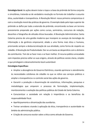 38
Estratégia Geral: As ações devem tratar o topo e a base da pirâmide de forma conjunta 
e simultânea, tratando‐se de verdadeira revolução no formato de trabalhar o assunto 
ética, austeridade e transparência. A Revolução Moral: nosso primeiro compromisso é 
com a revolução moral das práticas de governo. O exemplo dado pelo topo superior da 
pirâmide se deflui por toda a extensão da pirâmide, encontrando na base um terreno 
previamente  preparado  por  ações  como  cursos,  seminários,  concursos  de  redação, 
desenhos e fotografias de atitudes éticas buscadas. A Revolução Administrativa: Santa 
Catarina precisa de uma gestão moderna que incorpore os avanços da tecnologia da 
informação  e  da  gerência  empresarial,  aliado  a  uma  forma  mais  ética  e  humana, 
priorizando sempre a desburocratização de sua atividade, como forma de respeito ao 
cidadão. A Revolução da Produtividade: Dar‐se um basta ao desperdício com o dinheiro 
do contribuinte. Tem de se fazer mais e se fazer melhor. O recurso público arrecadado 
com impostos precisa voltar as suas origens, através de políticas sociais claras, simples 
e que privilegiam o desenvolvimento local sustentável. 
Estratégias Específicas:  
 Ampliar a abrangência do Governo Eletrônico, visando aprimorar o atendimento 
às  necessidades  cotidianas  do  cidadão  no  que  se  refere  aos  serviços  públicos  e 
ampliar a transparência e o controle social das ações de governo.  
 Garantir  a  produção  e  disseminação  de  estatísticas,  informações,  pesquisas  e 
metodologias  que  amparem  o  processo  de  formulação,  implementação, 
monitoramento e avaliação das políticas públicas do Estado de Santa Catarina.  
 Conscientizar  a  sociedade  em  relação  à  importância  e  os  benefícios  da 
responsabilidade fiscal.  
 Aperfeiçoamento e dinamização das ouvidorias. 
 Treinar servidores visando à aplicação da ética, transparência e austeridade no 
âmbito da administração pública. 
 Criação de concurso escolar sobre a ética como atitude do Governo. 
 