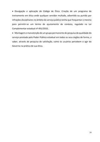 39
 Divulgação  e  aplicação  do  Código  de  Ética.  Criação  de  um  programa  de 
treinamento em ética onde qualquer servidor multado, advertido ou punido por 
infrações disciplinares no âmbito do serviço público tenha que frequentar o mesmo 
para  permitir‐se  um  termo  de  ajustamento  de  conduta,  regulado  na  Lei 
Complementar estadual nº 491/2010; 
 Montagem e manutenção de um grupo permanente de pesquisa de qualidade do 
serviço prestado pelo Poder Público estadual em todos os seus órgãos de forma, a 
saber,  através  de  pesquisa  de  satisfação,  como  os  usuários  percebem  o  agir do 
Governo na prática de sua ética. 
 
 
 
 
 