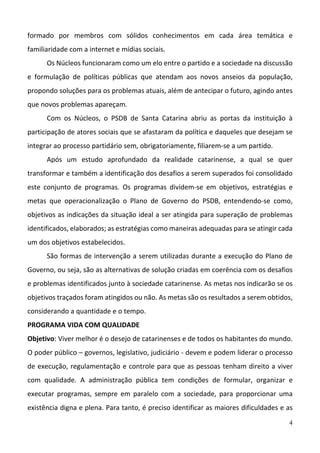 4
formado  por  membros  com  sólidos  conhecimentos  em  cada  área  temática  e 
familiaridade com a internet e mídias sociais. 
Os Núcleos funcionaram como um elo entre o partido e a sociedade na discussão 
e  formulação  de  políticas  públicas  que  atendam  aos  novos  anseios  da  população, 
propondo soluções para os problemas atuais, além de antecipar o futuro, agindo antes 
que novos problemas apareçam.  
Com  os  Núcleos,  o  PSDB  de  Santa  Catarina  abriu  as  portas  da  instituição  à 
participação de atores sociais que se afastaram da política e daqueles que desejam se 
integrar ao processo partidário sem, obrigatoriamente, filiarem‐se a um partido.   
Após  um  estudo  aprofundado  da  realidade  catarinense,  a  qual  se  quer 
transformar e também a identificação dos desafios a serem superados foi consolidado 
este  conjunto  de  programas.  Os  programas  dividem‐se  em  objetivos,  estratégias  e 
metas  que  operacionalização  o  Plano  de  Governo  do  PSDB,  entendendo‐se  como, 
objetivos as indicações da situação ideal a ser atingida para superação de problemas 
identificados, elaborados; as estratégias como maneiras adequadas para se atingir cada 
um dos objetivos estabelecidos.  
São formas de intervenção a serem utilizadas durante a execução do Plano de 
Governo, ou seja, são as alternativas de solução criadas em coerência com os desafios 
e problemas identificados junto à sociedade catarinense. As metas nos indicarão se os 
objetivos traçados foram atingidos ou não. As metas são os resultados a serem obtidos, 
considerando a quantidade e o tempo.  
PROGRAMA VIDA COM QUALIDADE  
Objetivo: Viver melhor é o desejo de catarinenses e de todos os habitantes do mundo. 
O poder público – governos, legislativo, judiciário ‐ devem e podem liderar o processo 
de execução, regulamentação e controle para que as pessoas tenham direito a viver 
com  qualidade.  A  administração  pública  tem  condições  de  formular,  organizar  e 
executar  programas,  sempre  em  paralelo  com  a  sociedade,  para  proporcionar  uma 
existência digna e plena. Para tanto, é preciso identificar as maiores dificuldades e as 
 