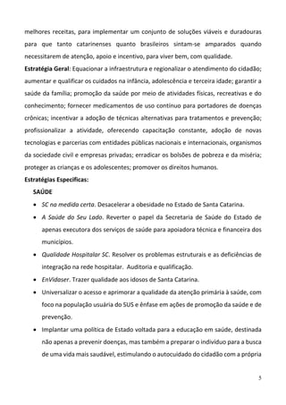 5
melhores receitas, para implementar um conjunto de soluções viáveis e duradouras 
para  que  tanto  catarinenses  quanto  brasileiros  sintam‐se  amparados  quando 
necessitarem de atenção, apoio e incentivo, para viver bem, com qualidade. 
Estratégia Geral: Equacionar a infraestrutura e regionalizar o atendimento do cidadão; 
aumentar e qualificar os cuidados na infância, adolescência e terceira idade; garantir a 
saúde da família; promoção da saúde por meio de atividades físicas, recreativas e do 
conhecimento; fornecer medicamentos de uso contínuo para portadores de doenças 
crônicas; incentivar a adoção de técnicas alternativas para tratamentos e prevenção; 
profissionalizar  a  atividade,  oferecendo  capacitação  constante,  adoção  de  novas 
tecnologias e parcerias com entidades públicas nacionais e internacionais, organismos 
da sociedade civil e empresas privadas; erradicar os bolsões de pobreza e da miséria; 
proteger as crianças e os adolescentes; promover os direitos humanos.  
Estratégias Especificas: 
SAÚDE 
 SC na medida certa. Desacelerar a obesidade no Estado de Santa Catarina.  
 A Saúde do Seu Lado. Reverter o papel da Secretaria de Saúde do Estado de 
apenas executora dos serviços de saúde para apoiadora técnica e financeira dos 
municípios.  
 Qualidade Hospitalar SC. Resolver os problemas estruturais e as deficiências de 
integração na rede hospitalar.  Auditoria e qualificação.  
 EnVidaser. Trazer qualidade aos idosos de Santa Catarina. 
 Universalizar o acesso e aprimorar a qualidade da atenção primária à saúde, com 
foco na população usuária do SUS e ênfase em ações de promoção da saúde e de 
prevenção.  
 Implantar uma política de Estado voltada para a educação em saúde, destinada 
não apenas a prevenir doenças, mas também a preparar o indivíduo para a busca 
de uma vida mais saudável, estimulando o autocuidado do cidadão com a própria 
 