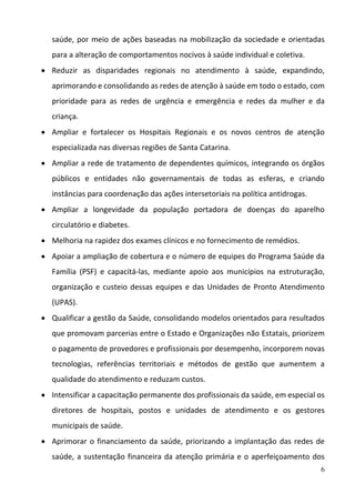 6
saúde, por meio de ações baseadas na mobilização da sociedade e orientadas 
para a alteração de comportamentos nocivos à saúde individual e coletiva.  
 Reduzir  as  disparidades  regionais  no  atendimento  à  saúde,  expandindo, 
aprimorando e consolidando as redes de atenção à saúde em todo o estado, com 
prioridade  para  as  redes  de  urgência  e  emergência  e  redes  da  mulher  e  da 
criança.  
 Ampliar  e  fortalecer  os  Hospitais  Regionais  e  os  novos  centros  de  atenção 
especializada nas diversas regiões de Santa Catarina.  
 Ampliar a rede de tratamento de dependentes químicos, integrando os órgãos 
públicos  e  entidades  não  governamentais  de  todas  as  esferas,  e  criando 
instâncias para coordenação das ações intersetoriais na política antidrogas.  
 Ampliar  a  longevidade  da  população  portadora  de  doenças  do  aparelho 
circulatório e diabetes.  
 Melhoria na rapidez dos exames clínicos e no fornecimento de remédios. 
 Apoiar a ampliação de cobertura e o número de equipes do Programa Saúde da 
Família  (PSF)  e  capacitá‐las,  mediante  apoio  aos  municípios  na  estruturação, 
organização e custeio dessas equipes e das Unidades de Pronto Atendimento 
(UPAS).  
 Qualificar a gestão da Saúde, consolidando modelos orientados para resultados 
que promovam parcerias entre o Estado e Organizações não Estatais, priorizem 
o pagamento de provedores e profissionais por desempenho, incorporem novas 
tecnologias,  referências  territoriais  e  métodos  de  gestão  que  aumentem  a 
qualidade do atendimento e reduzam custos.  
 Intensificar a capacitação permanente dos profissionais da saúde, em especial os 
diretores  de  hospitais,  postos  e  unidades  de  atendimento  e  os  gestores 
municipais de saúde.  
 Aprimorar o financiamento da saúde, priorizando a implantação das redes de 
saúde, a sustentação financeira da atenção primária e o aperfeiçoamento dos 
 