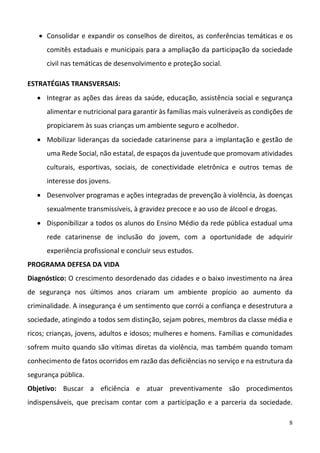 8
 Consolidar e expandir os conselhos de direitos, as conferências temáticas e os 
comitês estaduais e municipais para a ampliação da participação da sociedade 
civil nas temáticas de desenvolvimento e proteção social.  
ESTRATÉGIAS TRANSVERSAIS: 
 Integrar as ações das áreas da saúde, educação, assistência social e segurança 
alimentar e nutricional para garantir às famílias mais vulneráveis as condições de 
propiciarem às suas crianças um ambiente seguro e acolhedor.  
 Mobilizar lideranças da sociedade catarinense para a implantação e gestão de 
uma Rede Social, não estatal, de espaços da juventude que promovam atividades 
culturais,  esportivas,  sociais,  de  conectividade  eletrônica  e  outros  temas  de 
interesse dos jovens.  
 Desenvolver programas e ações integradas de prevenção à violência, às doenças 
sexualmente transmissíveis, à gravidez precoce e ao uso de álcool e drogas.  
 Disponibilizar a todos os alunos do Ensino Médio da rede pública estadual uma 
rede  catarinense  de  inclusão  do  jovem,  com  a  oportunidade  de  adquirir 
experiência profissional e concluir seus estudos.  
PROGRAMA DEFESA DA VIDA  
Diagnóstico: O crescimento desordenado das cidades e o baixo investimento na área 
de  segurança  nos  últimos  anos  criaram  um  ambiente  propício  ao  aumento  da 
criminalidade. A insegurança é um sentimento que corrói a confiança e desestrutura a 
sociedade, atingindo a todos sem distinção, sejam pobres, membros da classe média e 
ricos; crianças, jovens, adultos e idosos; mulheres e homens. Famílias e comunidades 
sofrem muito quando são vítimas diretas da violência, mas também quando tomam 
conhecimento de fatos ocorridos em razão das deficiências no serviço e na estrutura da 
segurança pública.  
Objetivo:  Buscar  a  eficiência  e  atuar  preventivamente  são  procedimentos 
indispensáveis,  que  precisam  contar  com  a  participação  e  a  parceria  da  sociedade. 
 