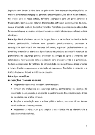 9
Segurança em Santa Catarina deve ser prioridade. Deve merecer do poder público os 
maiores e melhores esforços para garantir a preservação da vida, o bem maior de todos. 
Por  outro  lado,  o  nosso  estado,  território  abençoado  com  um  povo  corajoso  e 
trabalhador e com recursos naturais diferenciados, sofre com as intempéries do clima. 
Aqui, a prevenção também é o melhor remédio. Tecnologia e conhecimento são aliados 
fundamentais para atenuar os prejuízos humanos e materiais causados pelos desastres 
climáticos. 
Estratégia Geral: Combater ao uso de drogas; buscar a expansão e modernização do 
sistema  penitenciário,  inclusive  com  parcerias  público‐privadas;  promover  a 
reintegração  educacional  de  menores  infratores;  capacitar  profissionalmente  os 
detentos; fortalecer as estruturas operacionais das policiais; qualificar e valorizar os 
profissionais  da  segurança  pública;  qualificar  os  serviços  de  apoio  a  atingidos  por 
calamidades;  fazer  parceria  com  a  sociedade  para  proteger  a  vida  e  o  patrimônio. 
Reduzir as incidências de violência, de criminalidade e de desastres nas áreas urbanas 
e rurais. Ampliar a segurança e a sensação de segurança. Combater o consumo e o 
tráfico de drogas. Reduzir a violência no trânsito.  
Estratégias específicas: 
PREVENÇÃO E COMBATE AO CRIME   
 Programa de tolerância zero com a criminalidade. 
 Investir  em  inteligência  de  segurança  pública,  centralizando  os  sistemas  de 
informação e comunicação e ampliando o quadro técnico de profissionais das áreas 
de estatística e de análise criminal.  
 Ampliar  a  articulação  com  a  esfera  pública  federal,  em  especial  nos  temas 
relacionados ao crime organizado.  
 Modernizar  a  Polícia  Civil  para  ampliar  a  sua  capacidade  de  identificação  e 
esclarecimento de crimes.  
 
