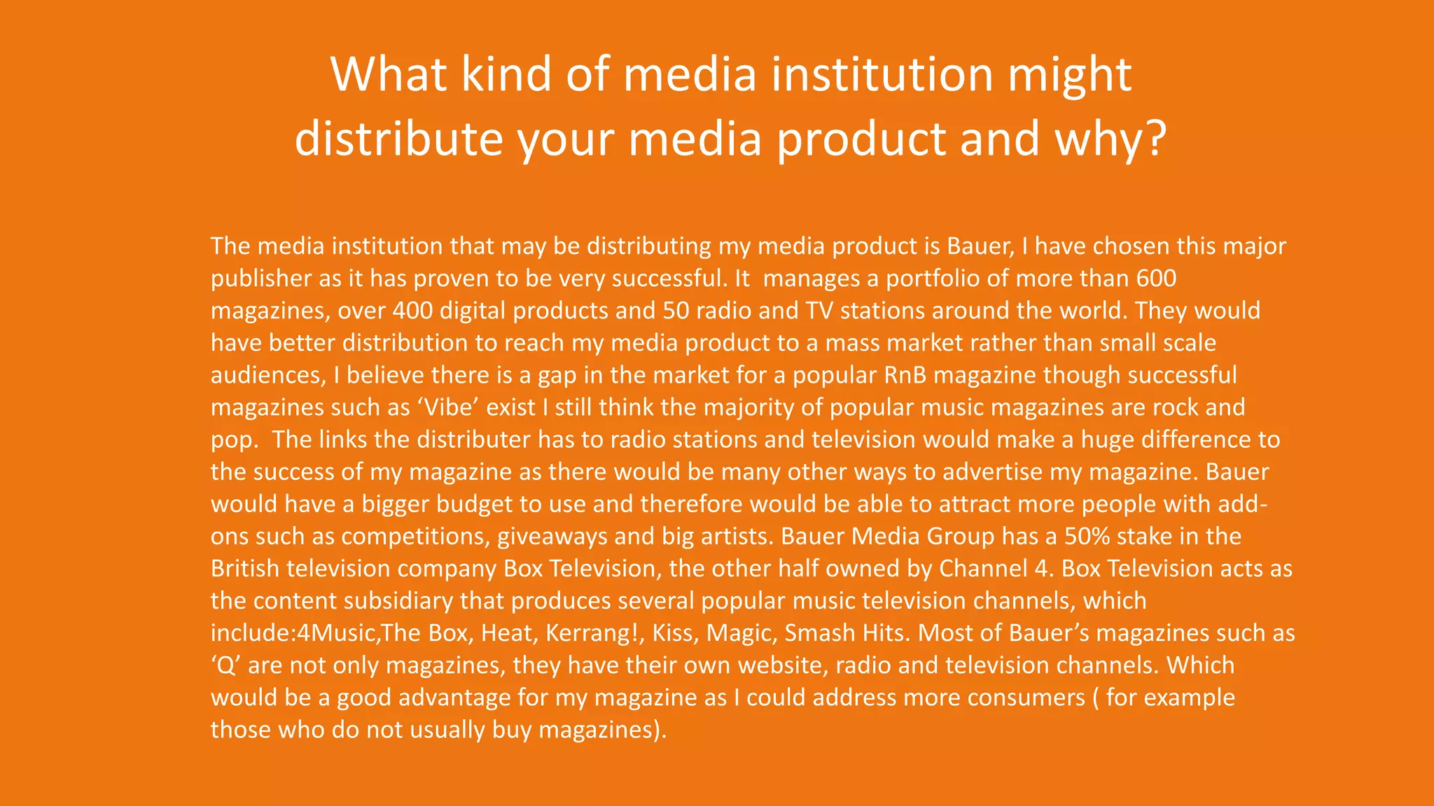 The media institution that may be distributing my media product is Bauer, I have chosen this major
publisher as it has proven to be very successful. It manages a portfolio of more than 600
magazines, over 400 digital products and 50 radio and TV stations around the world. They would
have better distribution to reach my media product to a mass market rather than small scale
audiences, I believe there is a gap in the market for a popular RnB magazine though successful
magazines such as ‘Vibe’ exist I still think the majority of popular music magazines are rock and
pop. The links the distributer has to radio stations and television would make a huge difference to
the success of my magazine as there would be many other ways to advertise my magazine. Bauer
would have a bigger budget to use and therefore would be able to attract more people with add-
ons such as competitions, giveaways and big artists. Bauer Media Group has a 50% stake in the
British television company Box Television, the other half owned by Channel 4. Box Television acts as
the content subsidiary that produces several popular music television channels, which
include:4Music,The Box, Heat, Kerrang!, Kiss, Magic, Smash Hits. Most of Bauer’s magazines such as
‘Q’ are not only magazines, they have their own website, radio and television channels. Which
would be a good advantage for my magazine as I could address more consumers ( for example
those who do not usually buy magazines).
What kind of media institution might
distribute your media product and why?
 