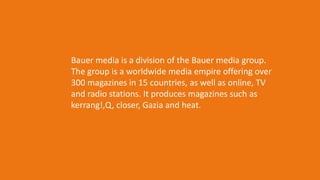 Bauer media is a division of the Bauer media group.
The group is a worldwide media empire offering over
300 magazines in 15 countries, as well as online, TV
and radio stations. It produces magazines such as
kerrang!,Q, closer, Gazia and heat.
 