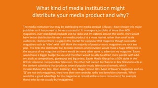 The media institution that may be distributing my media product is Bauer, I have chosen this major
publisher as it has proven to be very successful. It manages a portfolio of more than 600
magazines, over 400 digital products and 50 radio and TV stations around the world. They would
have better distribution to reach my media product to a mass market rather than small scale
audiences, I believe there is a gap in the market for a popular RnB magazine though successful
magazines such as ‘Vibe’ exist I still think the majority of popular music magazines are rock and
pop. The links the distributer has to radio stations and television would make a huge difference to
the success of my magazine as there would be many other ways to advertise my magazine. Bauer
would have a bigger budget to use and therefore would be able to attract more people with add-
ons such as competitions, giveaways and big artists. Bauer Media Group has a 50% stake in the
British television company Box Television, the other half owned by Channel 4. Box Television acts as
the content subsidiary that produces several popular music television channels, which
include:4Music,The Box, Heat, Kerrang!, Kiss, Magic, Smash Hits. Most of Bauer’s magazines such as
‘Q’ are not only magazines, they have their own website, radio and television channels. Which
would be a good advantage for my magazine as I could address more consumers ( for example
those who do not usually buy magazines).
What kind of media institution might
distribute your media product and why?
 