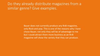 Do they already distribute magazines from a
similar genre? Give examples.
Bauer does not currently produce any RnB magazine,
only Rock and pop. This is one of the reasons why I have
chose Bauer, not only they will be of advantage to me
but I could attract them more business as an RnB
magazine will show the variety that they can produce.
 