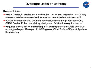 Oversight Decision Strategy

Oversight Model
 NASA Oversight Decisions and Direction performed only when absolutely
 necessary---discrete oversight vs. current near-continuous oversight
 Follow well defined and documented design rules and processes—(e.g.
 GSFC Golden Rules, mandatory design and fabrication requirements)
 Requires Strong NASA Leadership that will implement discrete oversight
 strategy—Project Manager, Chief Engineer, Chief Safety Officer & Systems
 Engineering




                                                                            10
 