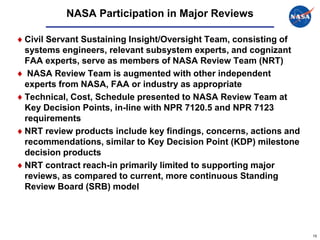 NASA Participation in Major Reviews

Civil Servant Sustaining Insight/Oversight Team, consisting of
systems engineers, relevant subsystem experts, and cognizant
FAA experts, serve as members of NASA Review Team (NRT)
 NASA Review Team is augmented with other independent
experts from NASA, FAA or industry as appropriate
Technical, Cost, Schedule presented to NASA Review Team at
Key Decision Points, in-line with NPR 7120.5 and NPR 7123
requirements
NRT review products include key findings, concerns, actions and
recommendations, similar to Key Decision Point (KDP) milestone
decision products
NRT contract reach-in primarily limited to supporting major
reviews, as compared to current, more continuous Standing
Review Board (SRB) model




                                                                  15
 