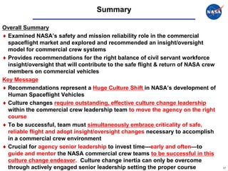 Summary

Overall Summary
  Examined NASA’s safety and mission reliability role in the commercial
  spaceflight market and explored and recommended an insight/oversight
  model for commercial crew systems
  Provides recommendations for the right balance of civil servant workforce
  insight/oversight that will contribute to the safe flight & return of NASA crew
  members on commercial vehicles
Key Message
  Recommendations represent a Huge Culture Shift in NASA’s development of
  Human Spaceflight Vehicles
  Culture changes require outstanding, effective culture change leadership
  within the commercial crew leadership team to move the agency on the right
  course
  To be successful, team must simultaneously embrace criticality of safe,
  reliable flight and adopt insight/oversight changes necessary to accomplish
  in a commercial crew environment
  Crucial for agency senior leadership to invest time---early and often—to
  guide and mentor the NASA commercial crew teams to be successful in this
  culture change endeavor. Culture change inertia can only be overcome
  through actively engaged senior leadership setting the proper course              17
 