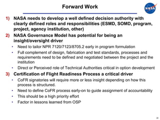Forward Work

1) NASA needs to develop a well defined decision authority with
   clearly defined roles and responsibilities (ESMD, SOMD, program,
   project, agency institution, other)
2) NASA Governance Model has potential for being an
   insight/oversight driver
  •   Need to tailor NPR 7120/7123/8705.2 early in program formulation
  •   Full complement of design, fabrication and test standards, processes and
      requirements need to be defined and negotiated between the project and the
      institution
  •   Direct or Perceived role of Technical Authorities critical in option development
3) Certification of Flight Readiness Process a critical driver
  •   CoFR signatories will require more or less insight depending on how this
      process is structured.
  •   Need to define CoFR process early-on to guide assignment of accountability
  •   This should be a high priority effort
  •   Factor in lessons learned from OSP


                                                                                         20
 