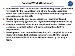 Forward Work (Continued)

4) Procurement must be structured to enable badge-less government
   “in-reach” by the insight team and strong financial incentives
   which shift mission success to the provider and their suppliers as
   an accountable deliverable
5) Crucial to identify clear goals, objectives, requirements, and
   vehicle operability (ground and flight operations) constraints early
6) Once the vendor is selected, the early identification of risks (cost,
   schedule, technical, safety) will drive oversight model FTE
   requirements
7) Development, prior to provider selection, of a compiled list of pre-
   declared independent analyses to be performed by the insight
   team and test verifications that will be reviewed by the insight
   team.




                                                                           21
 
