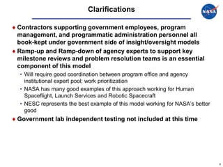 Clarifications

Contractors supporting government employees, program
management, and programmatic administration personnel all
book-kept under government side of insight/oversight models
Ramp-up and Ramp-down of agency experts to support key
milestone reviews and problem resolution teams is an essential
component of this model
• Will require good coordination between program office and agency
  institutional expert pool; work prioritization
• NASA has many good examples of this approach working for Human
  Spaceflight, Launch Services and Robotic Spacecraft
• NESC represents the best example of this model working for NASA’s better
  good
Government lab independent testing not included at this time




                                                                             9
 