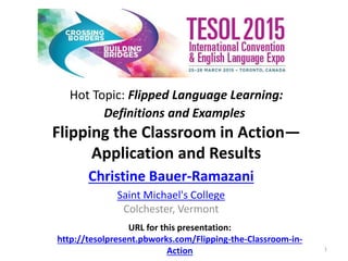 Hot Topic: Flipped Language Learning:
Definitions and Examples
Flipping the Classroom in Action—
Application and Results
Christine Bauer-Ramazani
Saint Michael's College
Colchester, Vermont
URL for this presentation:
http://tesolpresent.pbworks.com/Flipping-the-Classroom-in-
Action 1
 