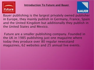 Introduction To Future and Bauer
Bauer publishing is the largest privately owned publisher
in Europe, they mainly publish in Germany, France, Spain
and the United Kingdom but additionally they publish in
the United States and Mexico.
Future are a smaller publishing company. Founded in
the UK in 1985 publishing just one magazine where
today they produce over 80 regular newsstand
magazines, 62 websites and 25 annual live events.
 