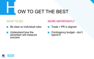 H

OW TO GET THE BEST

WHAT TO DO

MORE IMPORTANTLY

Be clear on individual roles

Trade + PR is aligned

Understand how the
advertiser will measure
success

Contingency budget - don’t
spend it

 