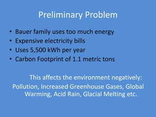 Preliminary Problem
• Bauer family uses too much energy
• Expensive electricity bills
• Uses 5,500 kWh per year
• Carbon Footprint of 1.1 metric tons
This affects the environment negatively:
Pollution, Increased Greenhouse Gases, Global
Warming, Acid Rain, Glacial Melting etc.
 