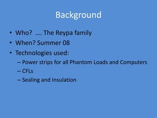 Background
• Who? …. The Reypa family
• When? Summer 08
• Technologies used:
– Power strips for all Phantom Loads and Computers
– CFLs
– Sealing and Insulation
 