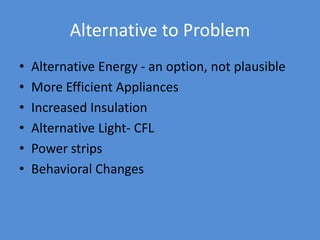Alternative to Problem
• Alternative Energy - an option, not plausible
• More Efficient Appliances
• Increased Insulation
• Alternative Light- CFL
• Power strips
• Behavioral Changes
 