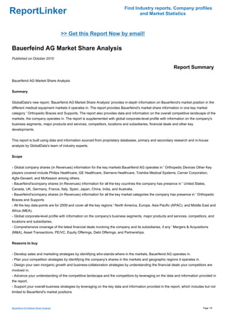 Find Industry reports, Company profiles
ReportLinker                                                                     and Market Statistics



                                      >> Get this Report Now by email!

Bauerfeind AG Market Share Analysis
Published on October 2010

                                                                                                           Report Summary

Bauerfeind AG Market Share Analysis


Summary


GlobalData's new report, 'Bauerfeind AG Market Share Analysis' provides in-depth information on Bauerfeind's market position in the
different medical equipment markets it operates in. The report provides Bauerfeind's market share information in one key market
category ' Orthopedic Braces and Supports. The report also provides data and information on the overall competitive landscape of the
markets, the company operates in. The report is supplemented with global corporate-level profile with information on the company's
business segments, major products and services, competitors, locations and subsidiaries, financial deals and other key
developments.


This report is built using data and information sourced from proprietary databases, primary and secondary research and in-house
analysis by GlobalData's team of industry experts.


Scope


- Global company shares (in Revenues) information for the key markets Bauerfeind AG operates in ' Orthopedic Devices Other Key
players covered include Philips Healthcare, GE Healthcare, Siemens Healthcare, Toshiba Medical Systems, Cerner Corporation,
Agfa-Gevaert, and McKesson among others.
- Bauerfeind'scompany shares (in Revenues) information for all the key countries the company has presence in ' United States,
Canada, UK, Germany, France, Italy, Spain, Japan, China, India, and Australia.
- Bauerfeind'scompany shares (in Revenues) information for all the key market categories the company has presence in ' Orthopedic
Braces and Supports
- All the key data-points are for 2009 and cover all the key regions ' North America, Europe, Asia Pacific (APAC), and Middle East and
Africa (MEA).
- Global corporate-level profile with information on the company's business segments, major products and services, competitors, and
locations and subsidiaries.
- Comprehensive coverage of the latest financial deals involving the company and its subsidiaries, if any ' Mergers & Acquisitions
(M&A), Asset Transactions, PE/VC, Equity Offerings, Debt Offerings, and Partnerships.


Reasons to buy


- Develop sales and marketing strategies by identifying who-stands-where in the markets, Bauerfeind AG operates in.
- Plan your competition strategies by identifying the company's shares in the markets and geographic regions it operates in.
- Design your own inorganic growth and business-collaboration strategies by understanding the financial deals your competitors are
involved in.
- Advance your understanding of the competitive landscape and the competitors by leveraging on the data and information provided in
the report.
- Support your overall business strategies by leveraging on the key data and information provided in the report, which includes but not
limited to Bauerfeind's market positions



Bauerfeind AG Market Share Analysis                                                                                            Page 1/6
 