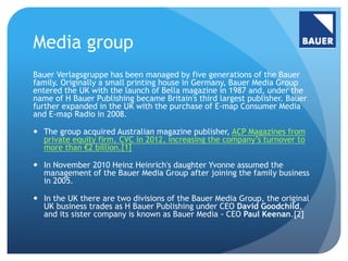 Media group 
Bauer Verlagsgruppe has been managed by five generations of the Bauer 
family. Originally a small printing house in Germany, Bauer Media Group 
entered the UK with the launch of Bella magazine in 1987 and, under the 
name of H Bauer Publishing became Britain's third largest publisher. Bauer 
further expanded in the UK with the purchase of E-map Consumer Media 
and E-map Radio in 2008. 
 The group acquired Australian magazine publisher, ACP Magazines from 
private equity firm, CVC in 2012, increasing the company’s turnover to 
more than €2 billion.[1] 
 In November 2010 Heinz Heinrich's daughter Yvonne assumed the 
management of the Bauer Media Group after joining the family business 
in 2005. 
 In the UK there are two divisions of the Bauer Media Group, the original 
UK business trades as H Bauer Publishing under CEO David Goodchild, 
and its sister company is known as Bauer Media - CEO Paul Keenan.[2] 
 