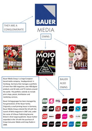 OWNS
BAUER
ALSO
OWNS
THEY ARE A
CONGLOMERATE
Bauer Media Group is a large European-
based media company, headquartered in
Hamburg, Germany that manages a portfolio
of more than 600 magazines, over 400 digital
products and 50 radio and TV stations around
the world. The portfolio extends to include
print shops, postal, distribution and
marketing services.
Bauer Verlagsgruppe has been managed by
five generations of the Bauer family.
Originally a small printing house in Germany,
Bauer Media Group entered the UK with the
launch of Bella magazine in 1987 and, under
the name of H Bauer Publishing became
Britain's third largest publisher. Bauer further
expanded in the UK with the purchase of
Emap Consumer Media and Emap Radio in
2008.
 