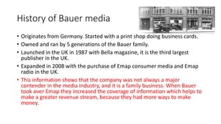 History of Bauer media
• Originates from Germany. Started with a print shop doing business cards.
• Owned and ran by 5 generations of the Bauer family.
• Launched in the UK in 1987 with Bella magazine, it is the third largest
publisher in the UK.
• Expanded in 2008 with the purchase of Emap consumer media and Emap
radio in the UK.
• This information shows that the company was not always a major
contender in the media industry, and it is a family business. When Bauer
took over Emap they increased the coverage of information which helps to
make a greater revenue stream, because they had more ways to make
money.
 