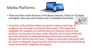 Media Platforms
• There are three media divisions in the Bauer company. These are TV, Radio
and digital. Also uses social media such as Facebook and Twitter.
• Using this media platform allows for greater audience coverage, as
magazines are no longer restricted to hard copies. This shows how
adaptable the company are and how they are willing to move to new
platforms to keep their business viable. With the use of social media this
gives the company an advantage because information travels quicker
through the internet than the news. It keeps an up to date interaction with
the buyers making the buyers feel like they have a community and allowing
Bauer to see which magazines are popular.
 