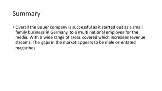 Summary
• Overall the Bauer company is successful as it started out as a small
family business in Germany, to a multi national employer for the
media. With a wide range of areas covered which increases revenue
streams. The gaps in the market appears to be male orientated
magazines.
 