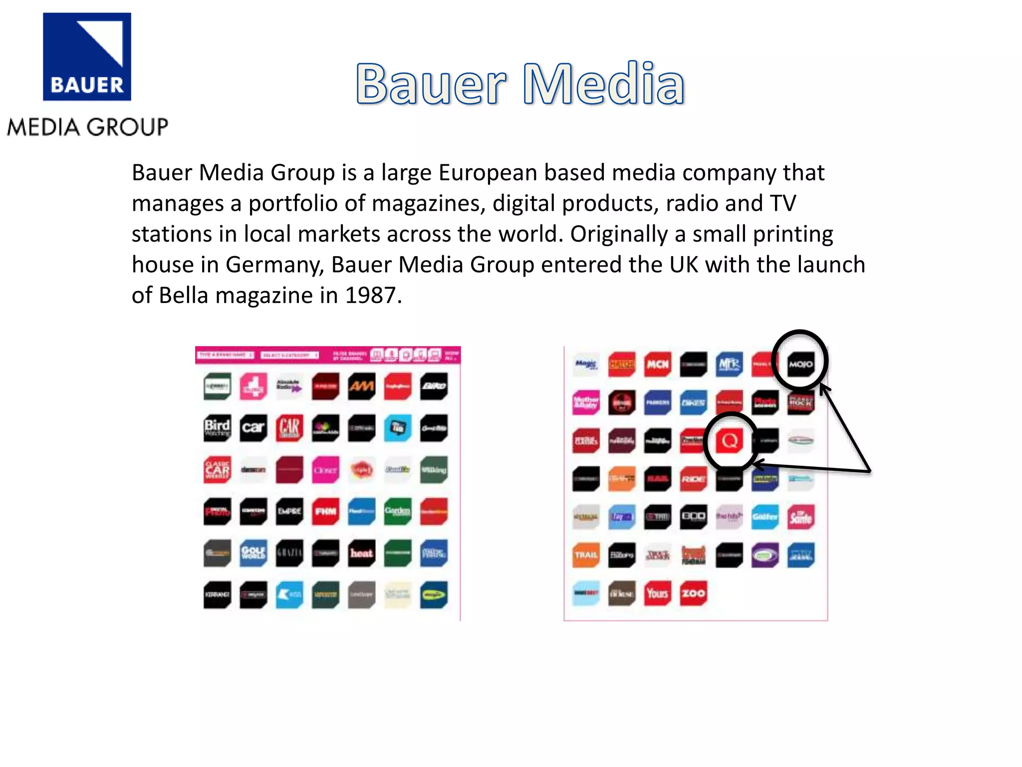 Bauer Media Group is a large European based media company that
manages a portfolio of magazines, digital products, radio and TV
stations in local markets across the world. Originally a small printing
house in Germany, Bauer Media Group entered the UK with the launch
of Bella magazine in 1987.