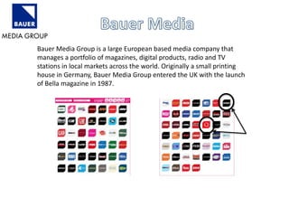 Bauer Media Group is a large European based media company that 
manages a portfolio of magazines, digital products, radio and TV 
stations in local markets across the world. Originally a small printing 
house in Germany, Bauer Media Group entered the UK with the launch 
of Bella magazine in 1987. 
 
