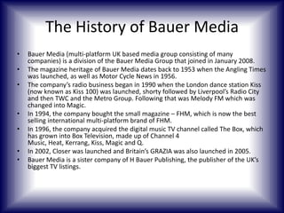 The History of Bauer Media
•
•
•

•
•
•
•

Bauer Media (multi-platform UK based media group consisting of many
companies) is a division of the Bauer Media Group that joined in January 2008.
The magazine heritage of Bauer Media dates back to 1953 when the Angling Times
was launched, as well as Motor Cycle News in 1956.
The company’s radio business began in 1990 when the London dance station Kiss
(now known as Kiss 100) was launched, shorty followed by Liverpool’s Radio City
and then TWC and the Metro Group. Following that was Melody FM which was
changed into Magic.
In 1994, the company bought the small magazine – FHM, which is now the best
selling international multi-platform brand of FHM.
In 1996, the company acquired the digital music TV channel called The Box, which
has grown into Box Television, made up of Channel 4
Music, Heat, Kerrang, Kiss, Magic and Q.
In 2002, Closer was launched and Britain’s GRAZIA was also launched in 2005.
Bauer Media is a sister company of H Bauer Publishing, the publisher of the UK’s
biggest TV listings.

 