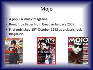 Mojo
• A popular music magazine.
• Bought by Bauer from Emap in January 2008.
• First published 15th October 1993 as a classic rock
magazine.

 