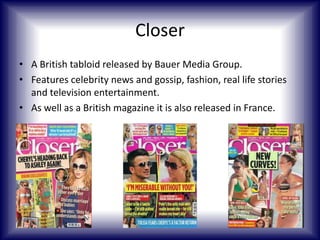 Closer
• A British tabloid released by Bauer Media Group.
• Features celebrity news and gossip, fashion, real life stories
and television entertainment.
• As well as a British magazine it is also released in France.

 
