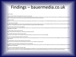 Findings – bauermedia.co.uk
•

Top 10 Findings

•
•

1. Eureka moments define the complexity of consumers’ music journeys
Eureka moments can occur at any point on your musical journey and are the culmination of a build-up in music intensity. At the Eureka moment, an individual becomes engrossed in a
genre or individual band and this tends to be a key point and protected memory on their musical journey.

•
•

2. Genres are dead
As access to music has become more universal for even less fanatical musical listeners, music consumption is less stringently defined by genres as consumers cherry pick their journey.

•
•

3. The album is still valuable
The album still holds appeal for consumers. There was evidence of dual purchasing amongst consumers so an initial digital download could then lead to an album purchase. Consumers
place value on the physical product and if the quality and creativity is strong consumers will still purchase.

•
•

4. Need to control artist access to drive longevity
In the age of social media you can easily follow your musical icons on a minute-by-minute basis. There was a feeling within the industry that this ease of access was leading to artists
losing appeal more quickly.

•
•

5. Band heritage, as well as the thrill of new
Quite simply a band with heritage was as motivating as the bright newcomers

•
•

6. Story behind the song can drive consumer interest
In line with X-Factor hopefuls, the story behind the song was important to consumers and can act as a purchase trigger.

•
•

7. Live music remains enduringly impactful on the journey
Live music remains the pinnacle for any music fan and has a heavy and long lasting impact on the musical journey. They drive heavy consumer engagement and word of mouth within
social networks.

•
•

8. Media platforms need to be used collectively to drive purchase
The musical journey is influenced by all media platforms and each has core strengths to driving purchase.

•
•

9. Magazine consumers provide a key tipping point to the mass audience
Magazines are particularly valued by music enthusiasts. This group are well informed music consumers, but value magazines to filter their music choice and validate new music as they
penetrate your social network.

•
•

10. Brands are openly welcomed, if they do it right!
Previously consumers understood the need for brands becoming more involved in music, but they were perceived as a necessary evil. As execution and creativity improves consumers
openly accept brand involvement. Our industry debate highlighted that the industry is placing these brand partnerships very much at the heart of what they are doing.

 