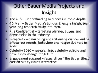 Other Bauer Media Projects and
Insight
• The 4 PS – understanding audiences in more depth.
• 4D Men – Bauer Media’s London Lifestyle Insight team
year long research study into men.
• Kiss Confidential – targeting planner, buyers and
anyone else in the industry.
• E-captivity – developing understanding on how online
affects our moods, behaviour and responsiveness to
adds.
• Celebrity 2010 – research into celebrity culture and
how it may change the future.
• Engagement squared – research on “The Bauer Effect”
carried out by Harris Interactive.

 