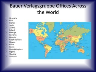 Bauer Verlagsgruppe Offices Across
the World
•
•
•
•
•
•
•
•
•
•
•
•
•
•
•
•
•

Germany
USA
France
Spain
Austria
Poland
Portugal
Romania
Hungary
Czech Republic
Mexico
China
Russia
United Kingdom
Nigeria
Slovakia
Australia

 