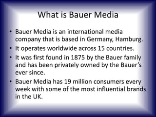 What is Bauer Media
• Bauer Media is an international media
company that is based in Germany, Hamburg.
• It operates worldwide across 15 countries.
• It was first found in 1875 by the Bauer family
and has been privately owned by the Bauer’s
ever since.
• Bauer Media has 19 million consumers every
week with some of the most influential brands
in the UK.

 