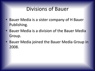 Divisions of Bauer
• Bauer Media is a sister company of H Bauer
Publishing.
• Bauer Media is a division of the Bauer Media
Group.
• Bauer Media joined the Bauer Media Group in
2008.

 