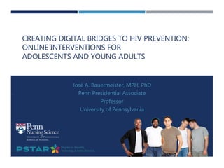 CREATING DIGITAL BRIDGES TO HIV PREVENTION:
ONLINE INTERVENTIONS FOR
ADOLESCENTS AND YOUNG ADULTS
José A. Bauermeister, MPH, PhD
Penn Presidential Associate
Professor
University of Pennsylvania
 