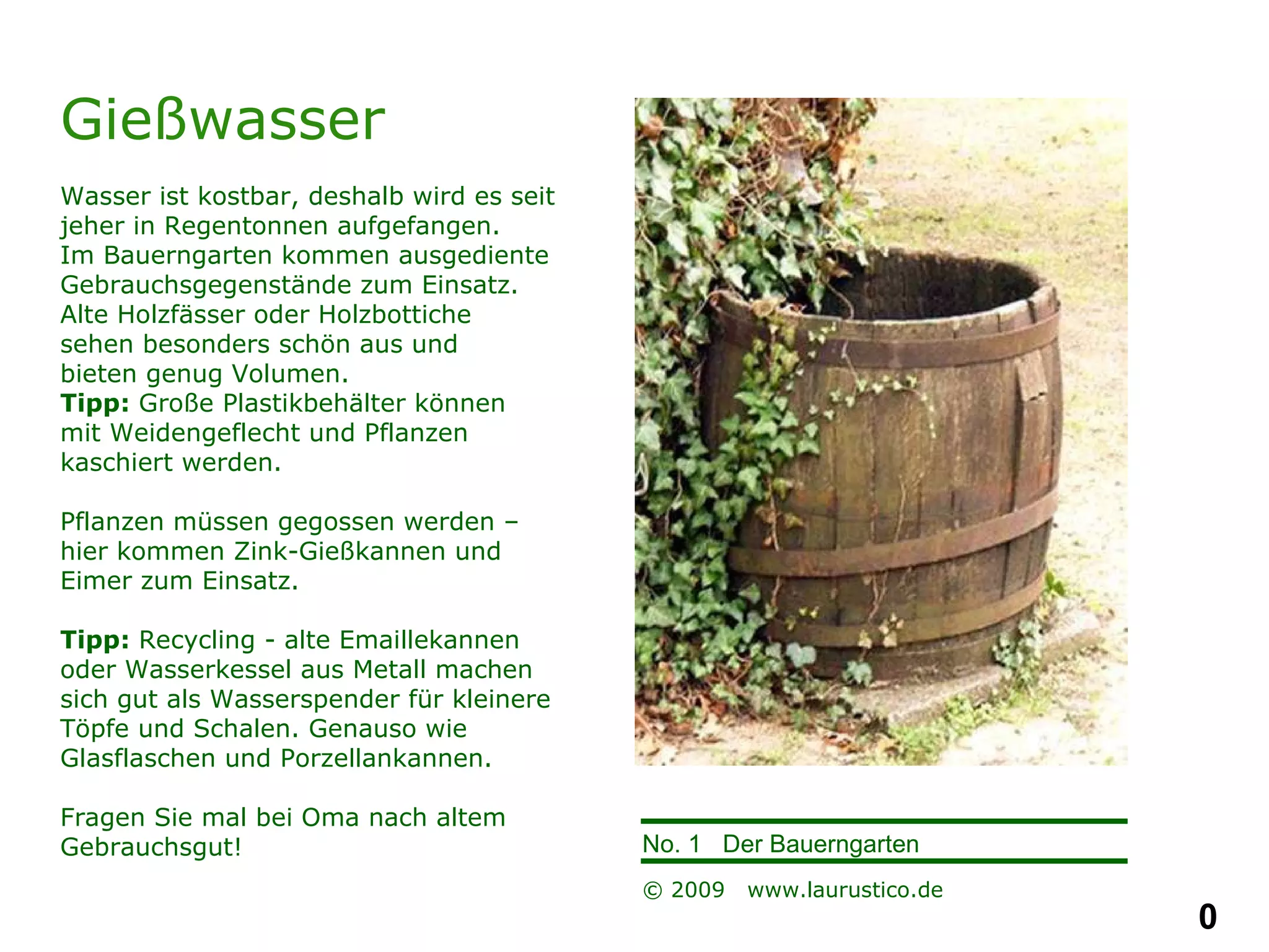 Gießwasser Wasser ist kostbar, deshalb wird es seit jeher in Regentonnen aufgefangen. Im Bauerngarten kommen ausgediente Gebrauchsgegenstände zum Einsatz. Alte Holzfässer oder Holzbottiche  sehen besonders schön aus und  bieten genug Volumen.  Tipp:  Große Plastikbehälter können  mit Weidengeflecht und Pflanzen  kaschiert werden. Pflanzen müssen gegossen werden – hier kommen Zink-Gießkannen und Eimer zum Einsatz.  Tipp:  Recycling - alte Emaillekannen oder Wasserkessel aus Metall machen sich gut als Wasserspender für kleinere Töpfe und Schalen. Genauso wie Glasflaschen und Porzellankannen. Fragen Sie mal bei Oma nach altem Gebrauchsgut! 