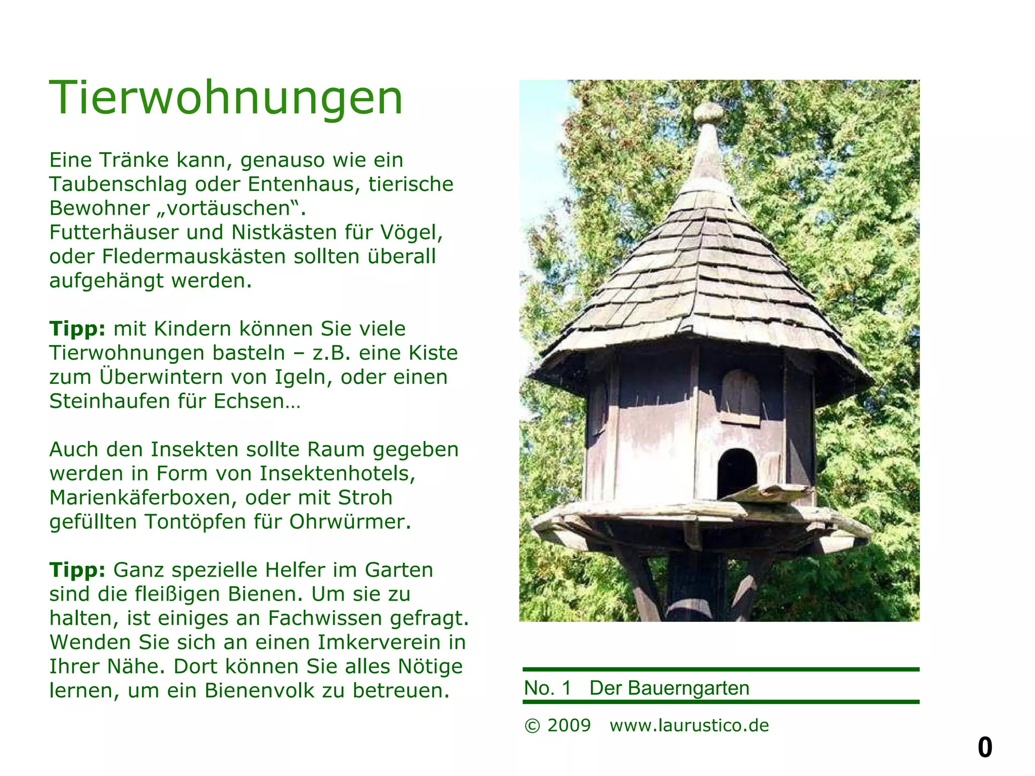 Tierwohnungen Eine Tränke kann, genauso wie ein Taubenschlag oder Entenhaus, tierische Bewohner „vortäuschen“.  Futterhäuser und Nistkästen für Vögel, oder Fledermauskästen sollten überall aufgehängt werden. Tipp:  mit Kindern können Sie viele Tierwohnungen basteln – z.B. eine Kiste zum Überwintern von Igeln, oder einen Steinhaufen für Echsen…  Auch den Insekten sollte Raum gegeben werden in Form von Insektenhotels, Marienkäferboxen, oder mit Stroh gefüllten Tontöpfen für Ohrwürmer. Tipp:  Ganz spezielle Helfer im Garten  sind die fleißigen Bienen. Um sie zu halten, ist einiges an Fachwissen gefragt. Wenden Sie sich an einen Imkerverein in Ihrer Nähe. Dort können Sie alles Nötige lernen, um ein Bienenvolk zu betreuen. 