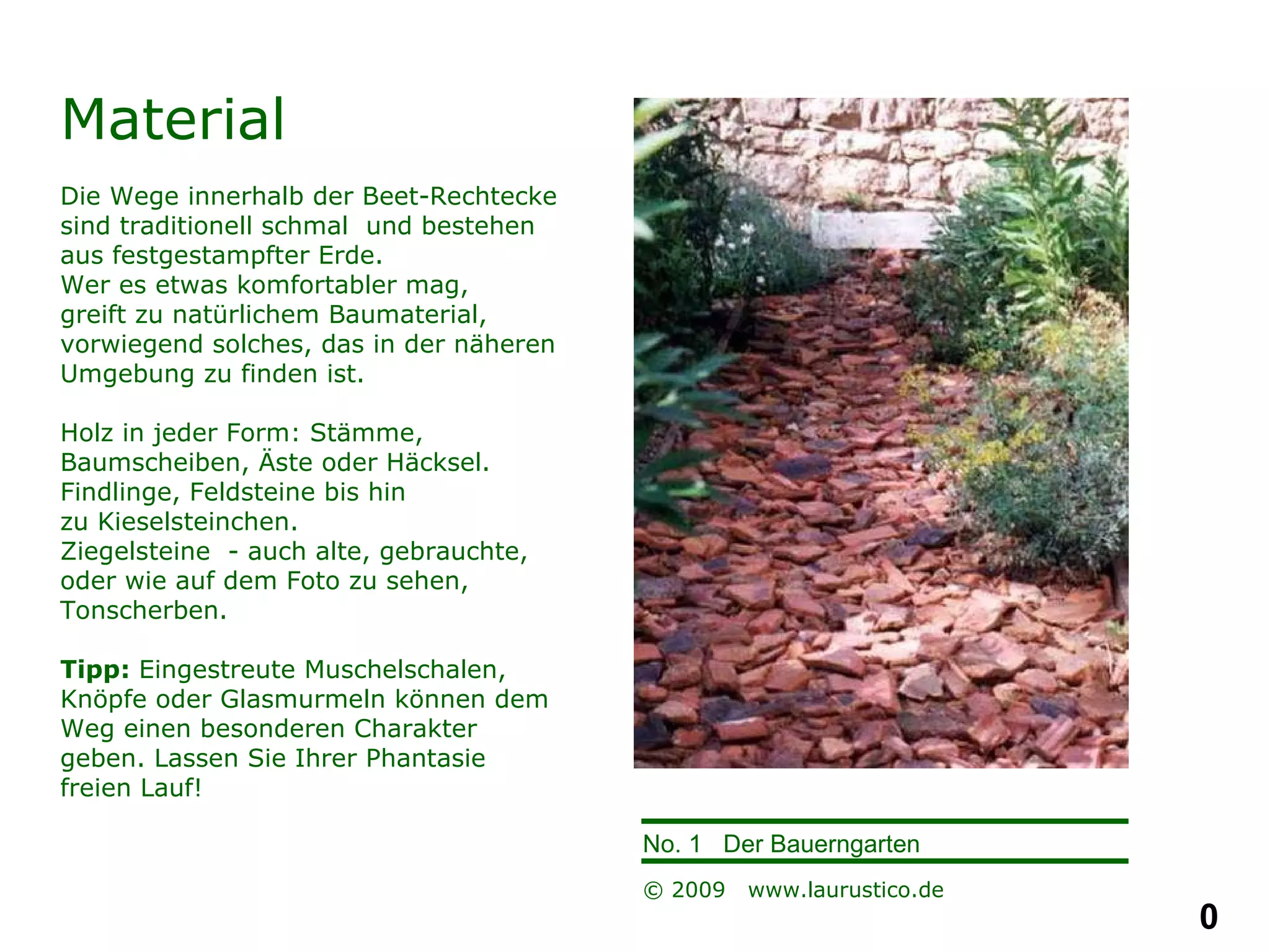 Material Die Wege innerhalb der Beet-Rechtecke sind traditionell schmal  und bestehen aus festgestampfter Erde.  Wer es etwas komfortabler mag,  greift zu natürlichem Baumaterial, vorwiegend solches, das in der näheren Umgebung zu finden ist. Holz in jeder Form: Stämme, Baumscheiben, Äste oder Häcksel.  Findlinge, Feldsteine bis hin  zu Kieselsteinchen. Ziegelsteine  - auch alte, gebrauchte, oder wie auf dem Foto zu sehen, Tonscherben.  Tipp:  Eingestreute Muschelschalen, Knöpfe oder Glasmurmeln können dem Weg einen besonderen Charakter geben. Lassen Sie Ihrer Phantasie freien Lauf!   