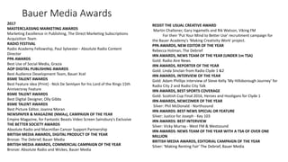 Bauer Media Awards
2017
MASTERCLASSING MARKETING AWARDS
Marketing Excellence in Publishing, The Direct Marketing Subscriptions
Acquisition Team
RADIO FESTIVAL
Radio Academy Fellowship, Paul Sylvester - Absolute Radio Content
Director
PPA AWARDS
Best Use of Social Media, Grazia
AOP DIGITAL PUBLISHING AWARDS
Best Audience Development Team, Bauer Xcel
BSME TALENT AWARDS
Best Feature idea (Print) - Nick De Semlyen for his Lord of the Rings 15th
Anniversray Feature
BSME TALENT AWARDS
Best Digital Designer, Olly Gibbs
BSME TALENT AWARDS
Best Picture Editor, Joanna Moran
NEWSPAPER & MAGAZINE (NMAs), CAMPAIGN OF THE YEAR
Empire Magazine, for Fantastic Beasts Video Screen Sainsbury's Exclusive
THE BETTER SOCIETY AWARDS
Absolute Radio and Macmillan Cancer Support Partnership
BRITISH MEDIA AWARDS, DIGITAL PRODUCT OF THE YEAR
Bronze: The Debrief, Bauer Media
BRITISH MEDIA AWARDS, COMMERCIAL CAMPAIGN OF THE YEAR
Bronze: Absolute Radio and Wickes, Bauer Media
RESIST THE USUAL CREATIVE AWARD
Martin Challoner, Gary Ingamells and Rik Watson, Viking FM
For their 'Put Your Mind to Better Use' recruitment campaign for
the Bauer Academy's 'Making Creativity Work' project.
PPA AWARDS, NEW EDITOR OF THE YEAR
Rebecca Holman, The Debrief
IRN AWARDS, NEWS TEAM OF THE YEAR (UNDER 1m TSA)
Gold: Radio Aire News
IRN AWARDS, REPORTER OF THE YEAR
Gold: Linda Sinclair from Radio Clyde 1 &2
IRN AWARDS, INTERVIEW OF THE YEAR
Gold: Adam Phillips interview of Steve Kelly 'My Hillsborough Journey' for
Radio City 2 and Radio City Talk
IRN AWARDS, BEST SPORTS COVERAGE
Gold: Scottish Cup Final 2016, Heroes and Hooligans for Clyde 1
IRN AWARDS, NEWCOMER OF THE YEAR
Silver: Phil McDonald - Northsound
IRN AWARDS: BEST NEWS SPECIAL OR FEATURE
Silver: Justice for Joseph - Key 103
IRN AWARDS: BEST INTERVIEW
Silver: Vicky Murray - West FM & Westsound
IRN AWARDS: NEWS TEAM OF THE YEAR WITH A TSA OF OVER ONE
MILLION
BRITISH MEDIA AWARDS, EDITORIAL CAMPAIGN OF THE YEAR
Silver: 'Making Renting Fair' The Debrief, Bauer Media
 