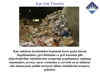 Katı Atık Yönetimi




    Katı atıkların üretiminden başlamak üzere geçici olarak
       depolanmaları, geri dönüşüm ve geri kazanım gibi
değerlendirilme imkânlarının araştırılıp uygulanması, toplanıp
taşınmaları, çevreye zarar vermeden ve çevrede en az olumsuz
 etki oluşturacak şekilde bertaraf edilme tekniklerini araştırır,
                            geliştirir.
 