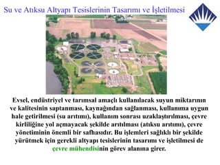 Su ve Atıksu Altyapı Tesislerinin Tasarımı ve İşletilmesi




  Evsel, endüstriyel ve tarımsal amaçlı kullanılacak suyun miktarının
 ve kalitesinin saptanması, kaynağından sağlanması, kullanıma uygun
 hale getirilmesi (su arıtımı), kullanım sonrası uzaklaştırılması, çevre
   kirliliğine yol açmayacak şekilde arıtılması (atıksu arıtımı), çevre
   yönetiminin önemli bir safhasıdır. Bu işlemleri sağlıklı bir şekilde
   yürütmek için gerekli altyapı tesislerinin tasarımı ve işletilmesi de
                 çevre mühendisinin görev alanına girer.
 