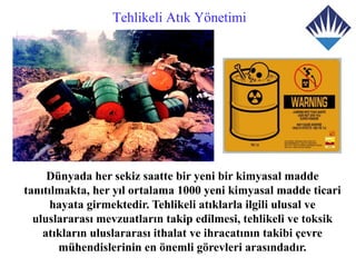Tehlikeli Atık Yönetimi




     Dünyada her sekiz saatte bir yeni bir kimyasal madde
tanıtılmakta, her yıl ortalama 1000 yeni kimyasal madde ticari
      hayata girmektedir. Tehlikeli atıklarla ilgili ulusal ve
  uluslararası mevzuatların takip edilmesi, tehlikeli ve toksik
    atıkların uluslararası ithalat ve ihracatının takibi çevre
       mühendislerinin en önemli görevleri arasındadır.
 